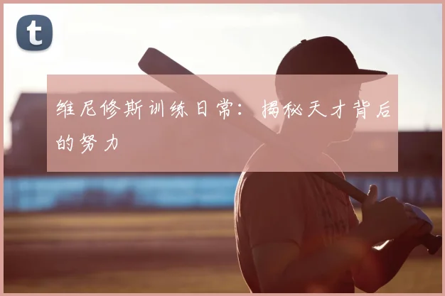 维尼修斯训练日常：揭秘天才背后的努力