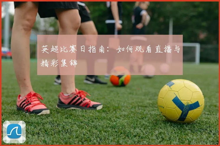 英超比赛日指南：如何观看直播与精彩集锦