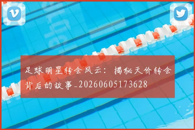 足球明星转会风云：揭秘天价转会背后的故事_20260605173628