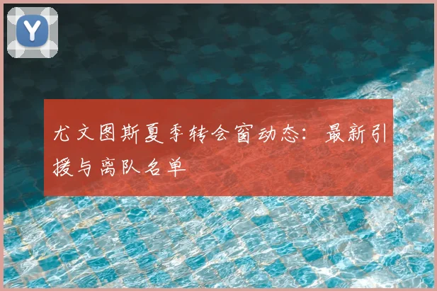 尤文图斯夏季转会窗动态:最新引援与离队名单