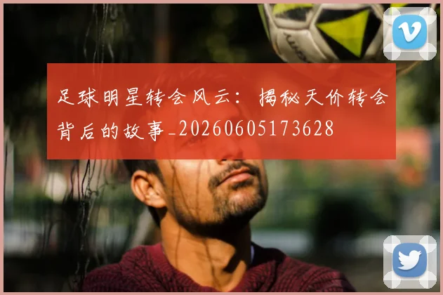 足球明星转会风云：揭秘天价转会背后的故事_20260605173628