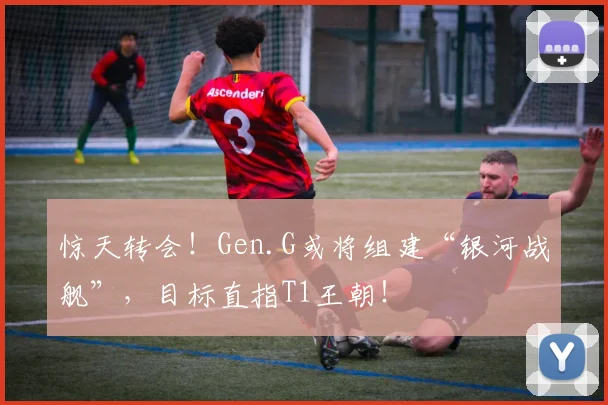 惊天转会！Gen.G或将组建“银河战舰”，目标直指T1王朝！