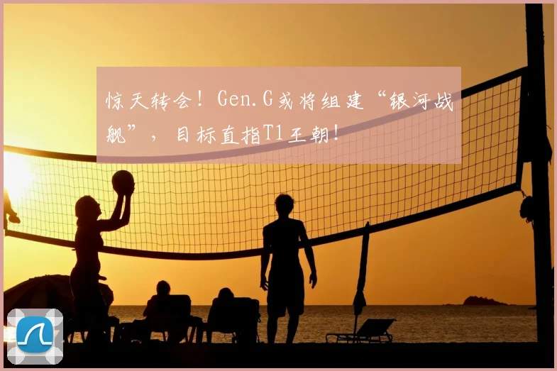 惊天转会！Gen.G或将组建“银河战舰”，目标直指T1王朝！